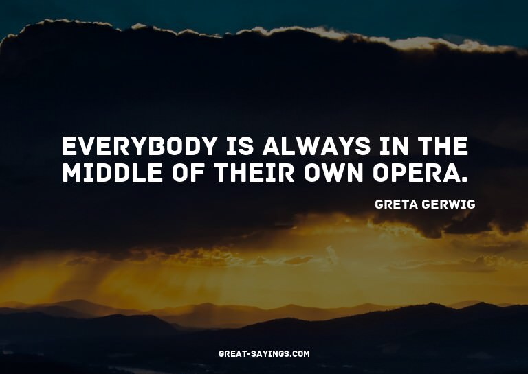 Everybody is always in the middle of their own opera.

