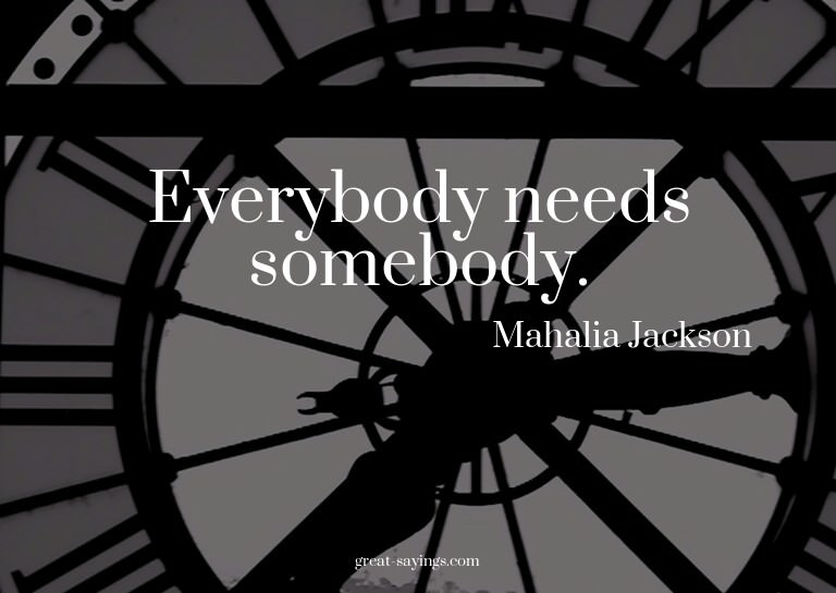 Everybody needs somebody.

