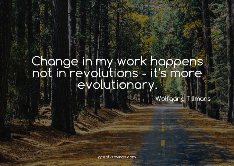 Change in my work happens not in revolutions - it's mor