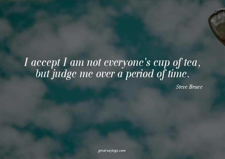 I accept I am not everyone's cup of tea, but judge me o