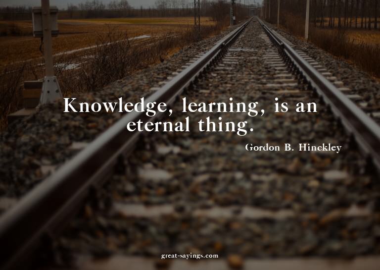 Knowledge, learning, is an eternal thing.

