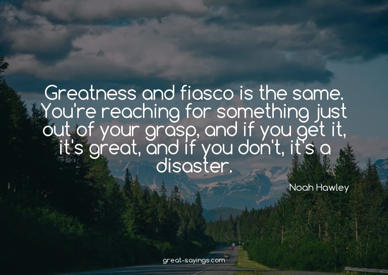 Greatness and fiasco is the same. You're reaching for s