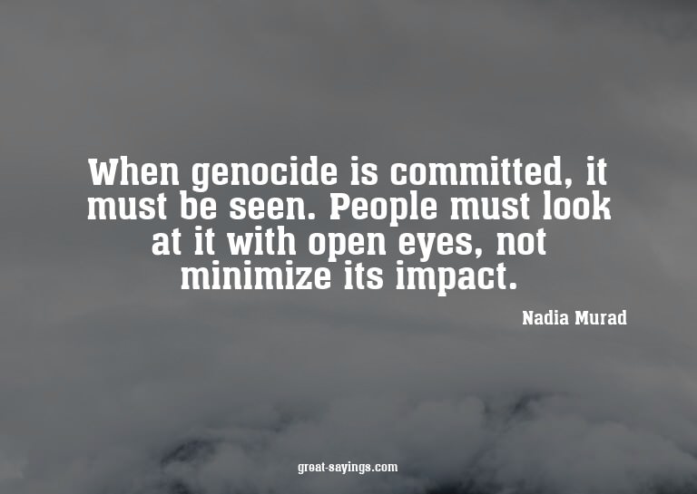When genocide is committed, it must be seen. People mus