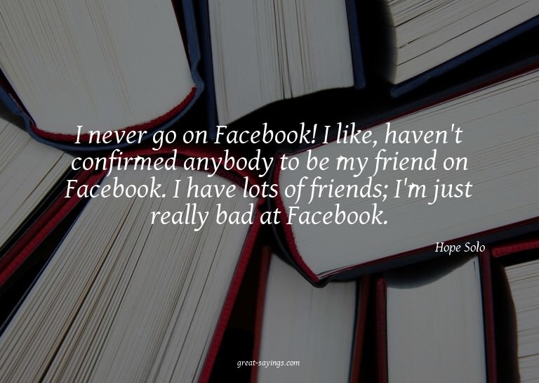 I never go on Facebook! I like, haven't confirmed anybo