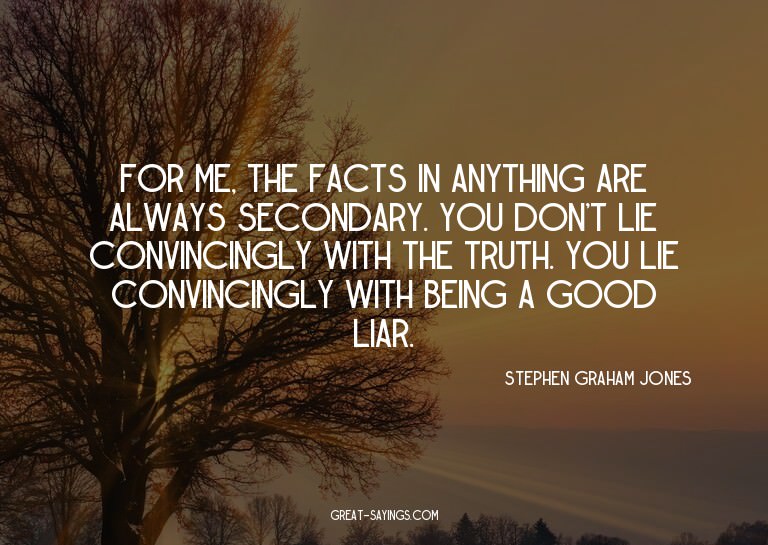 For me, the facts in anything are always secondary. You