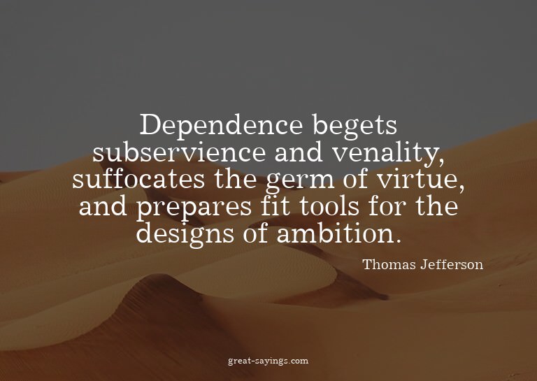 Dependence begets subservience and venality, suffocates