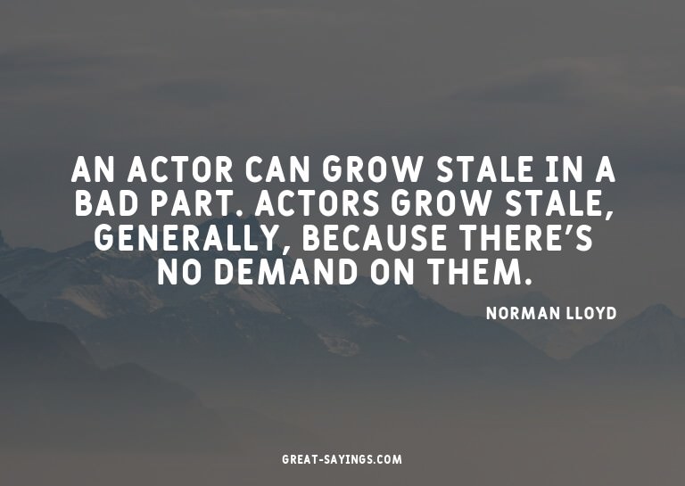 An actor can grow stale in a bad part. Actors grow stal