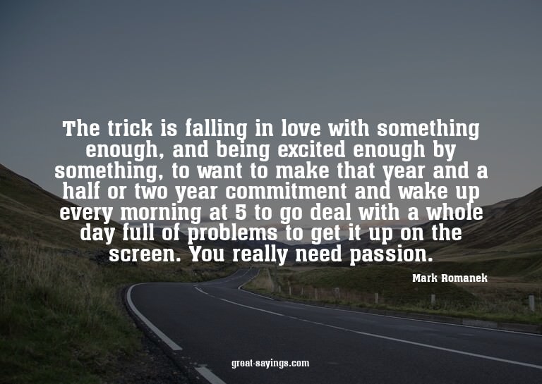 The trick is falling in love with something enough, and