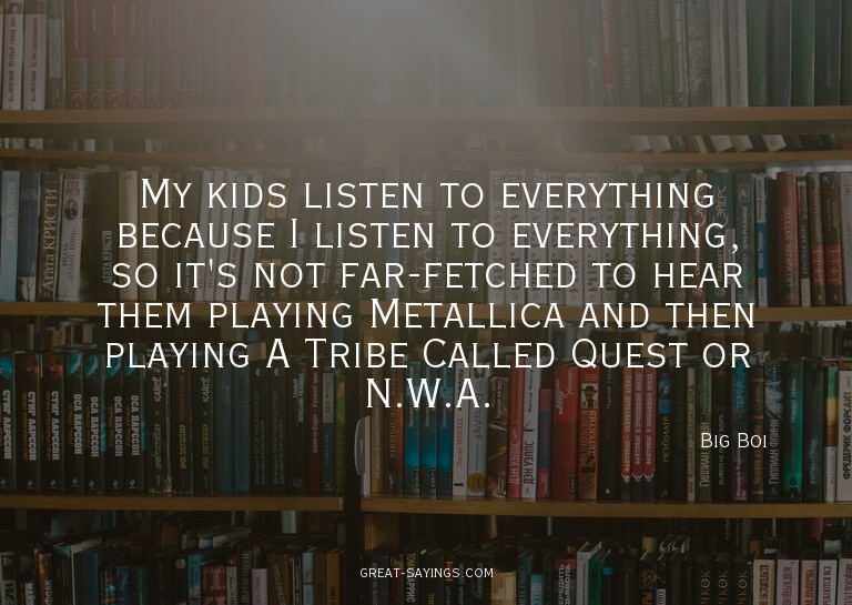 My kids listen to everything because I listen to everyt