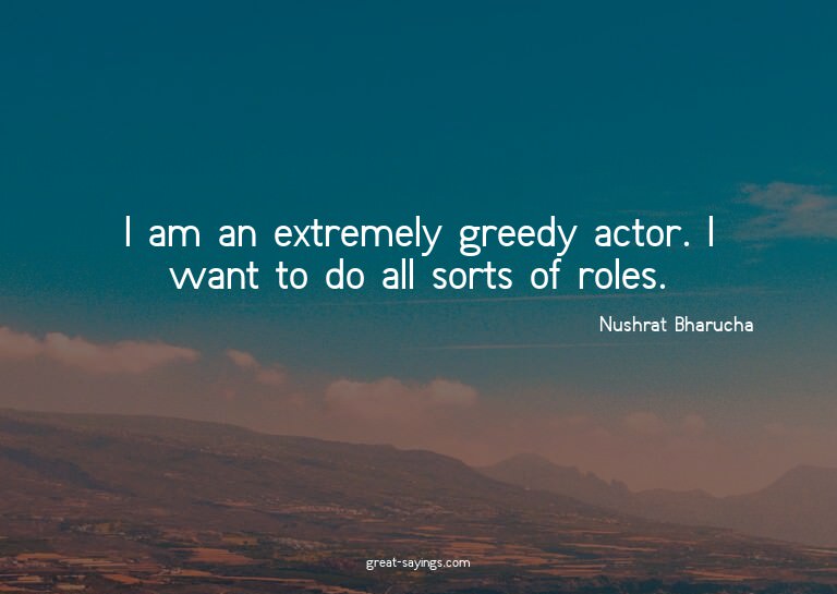 I am an extremely greedy actor. I want to do all sorts
