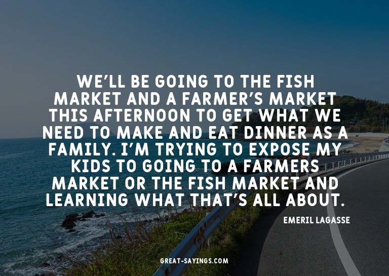 We'll be going to the fish market and a farmer's market