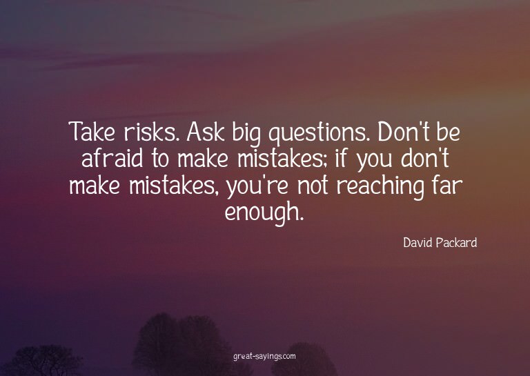 Take risks. Ask big questions. Don't be afraid to make