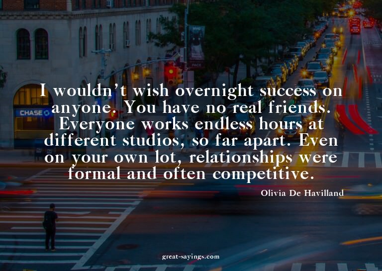 I wouldn't wish overnight success on anyone. You have n