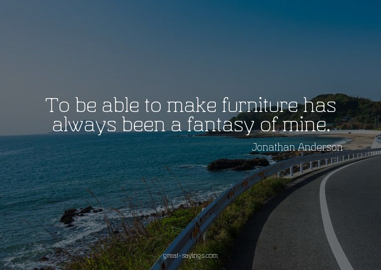 To be able to make furniture has always been a fantasy
