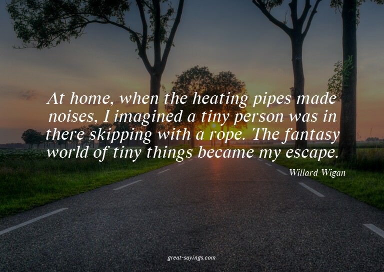 At home, when the heating pipes made noises, I imagined