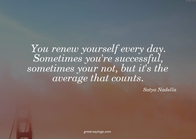 You renew yourself every day. Sometimes you're successf
