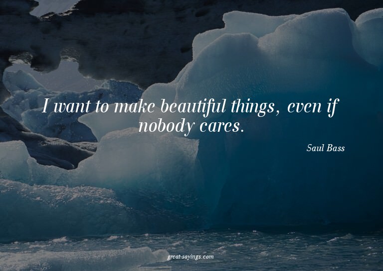 I want to make beautiful things, even if nobody cares.

