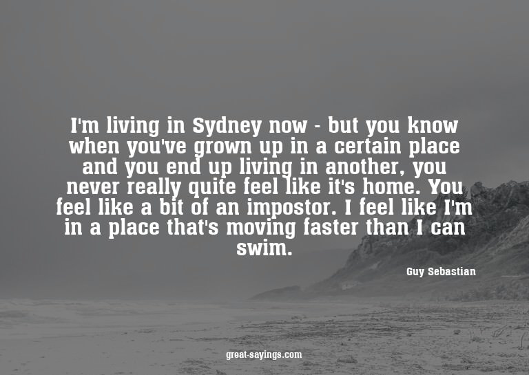 I'm living in Sydney now - but you know when you've gro