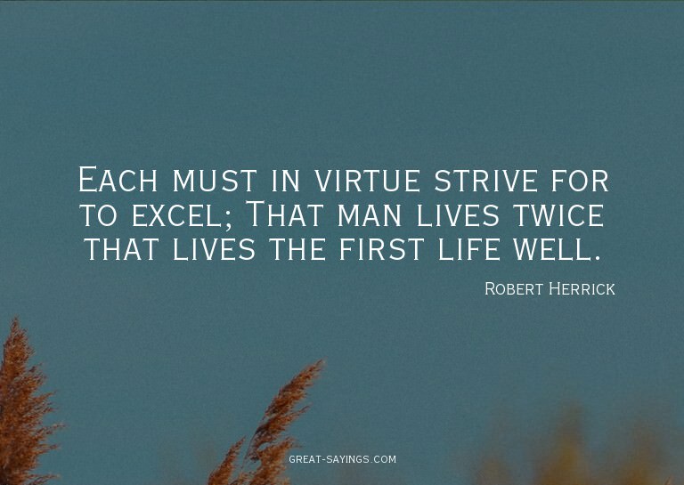 Each must in virtue strive for to excel; That man lives