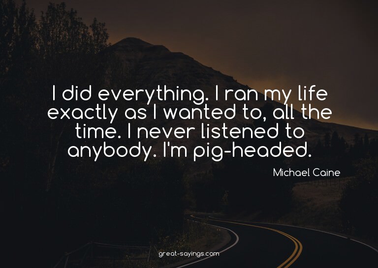 I did everything. I ran my life exactly as I wanted to,