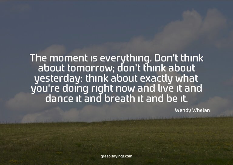 The moment is everything. Don't think about tomorrow; d
