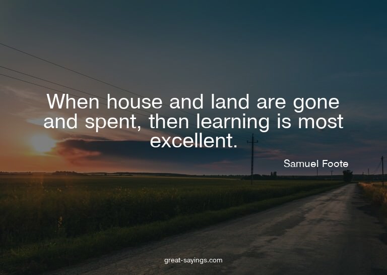 When house and land are gone and spent, then learning i