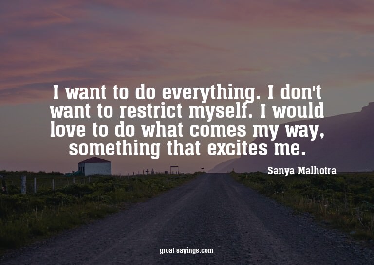 I want to do everything. I don't want to restrict mysel