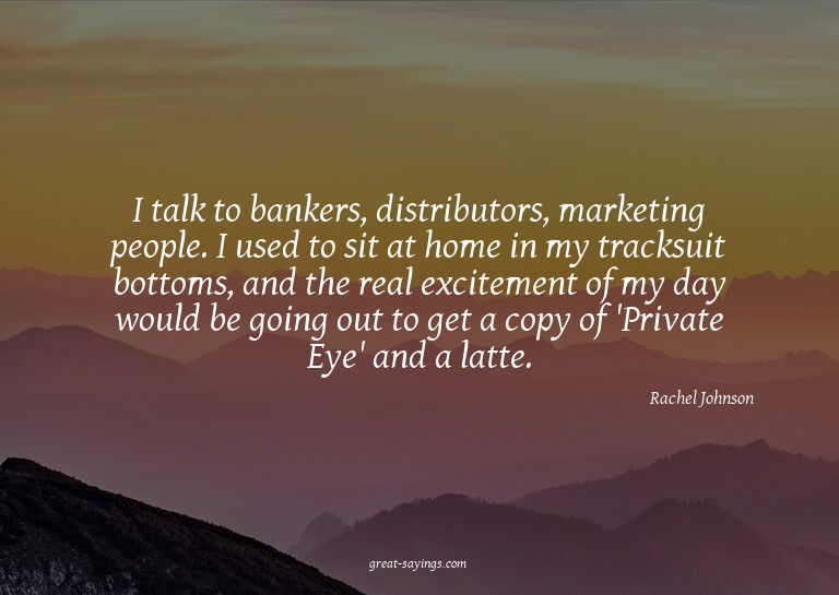 I talk to bankers, distributors, marketing people. I us