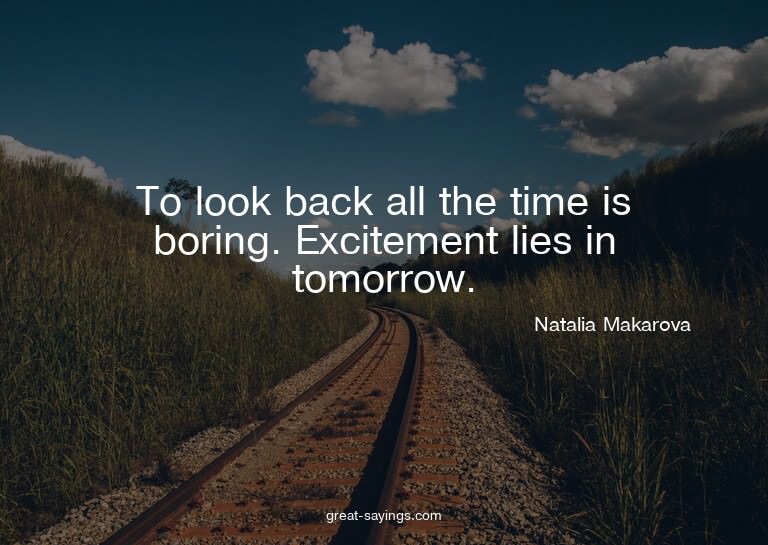 To look back all the time is boring. Excitement lies in
