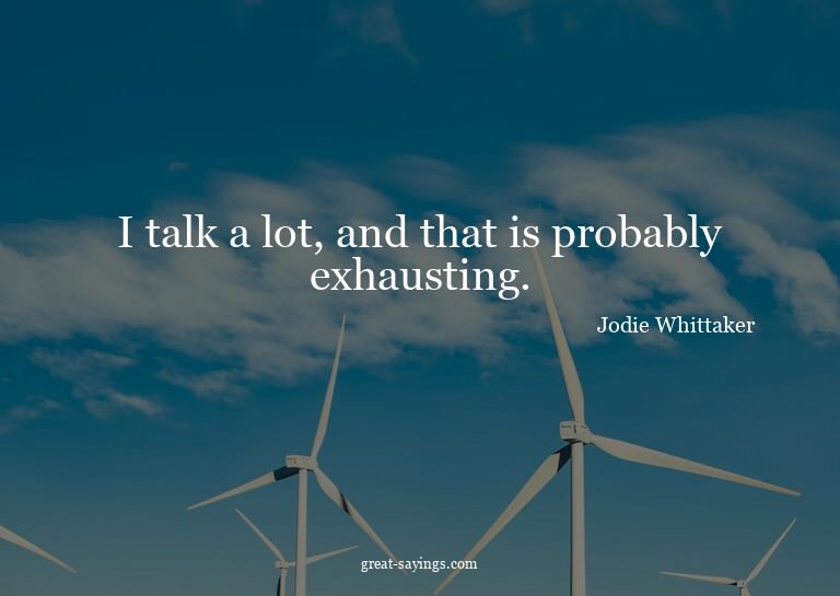 I talk a lot, and that is probably exhausting.

