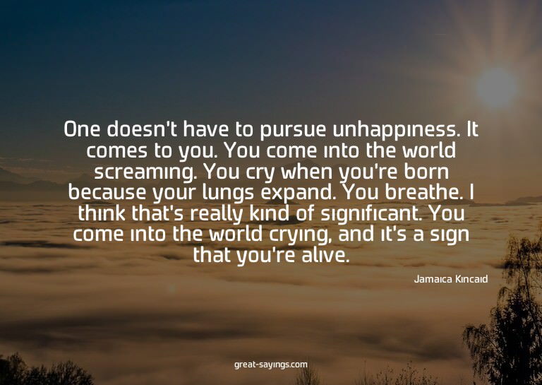 One doesn't have to pursue unhappiness. It comes to you