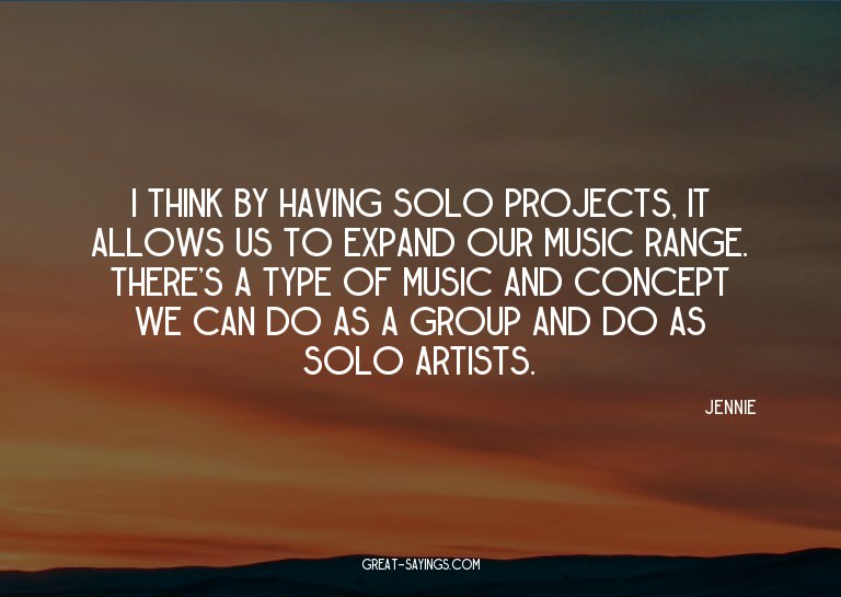 I think by having solo projects, it allows us to expand