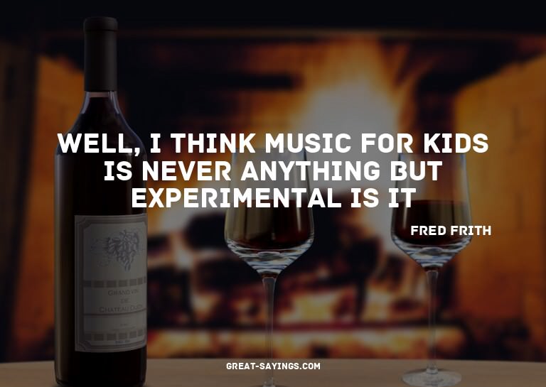 Well, I think music for kids is never anything but expe