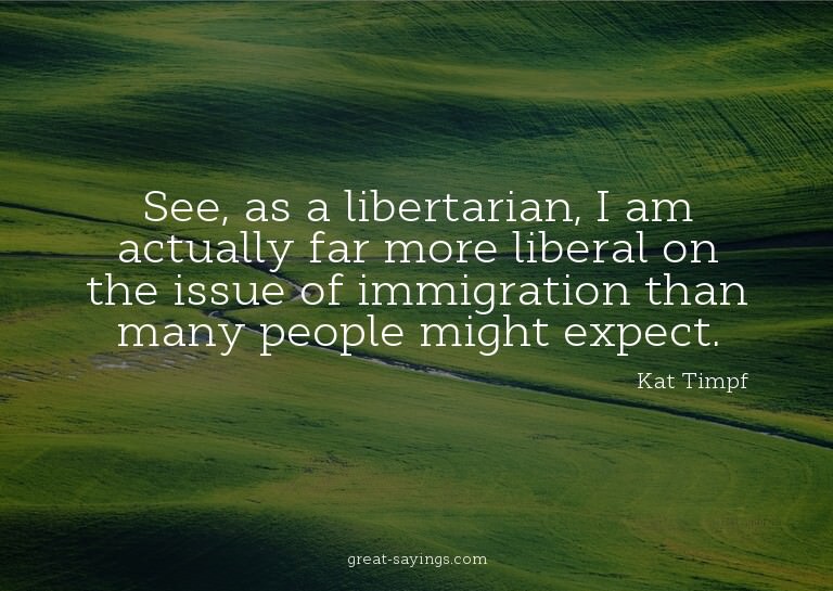 See, as a libertarian, I am actually far more liberal o