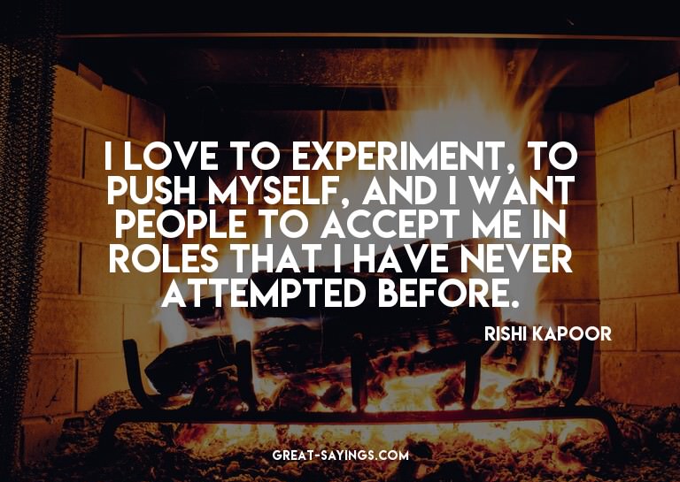 I love to experiment, to push myself, and I want people
