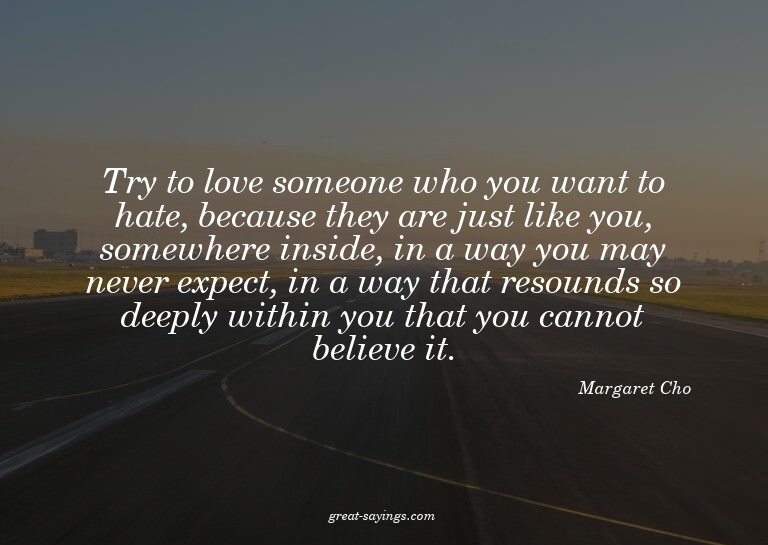 Try to love someone who you want to hate, because they