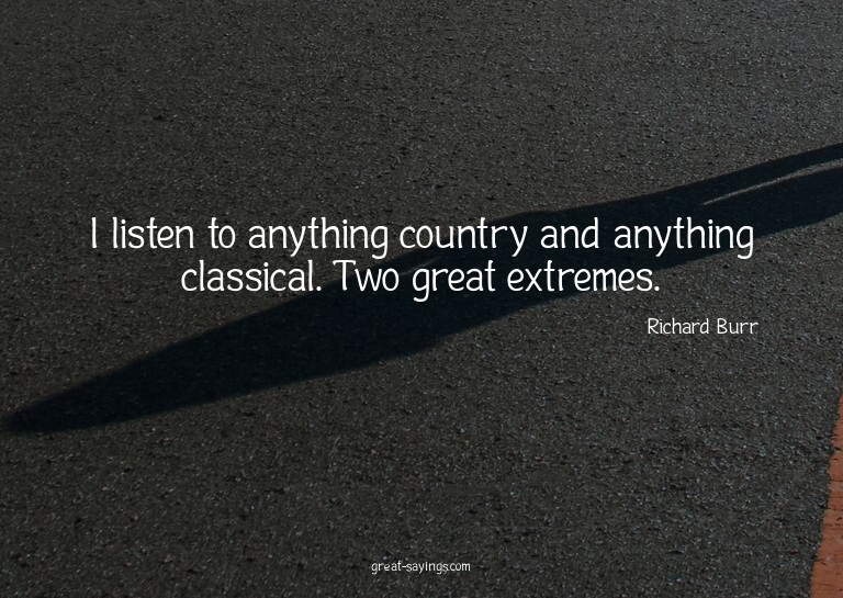 I listen to anything country and anything classical. Tw