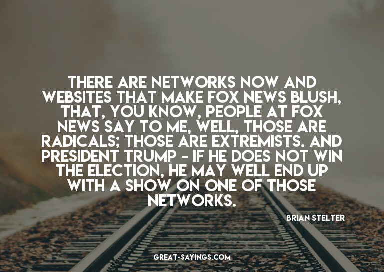 There are networks now and websites that make Fox News