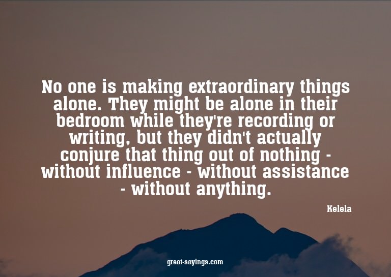 No one is making extraordinary things alone. They might