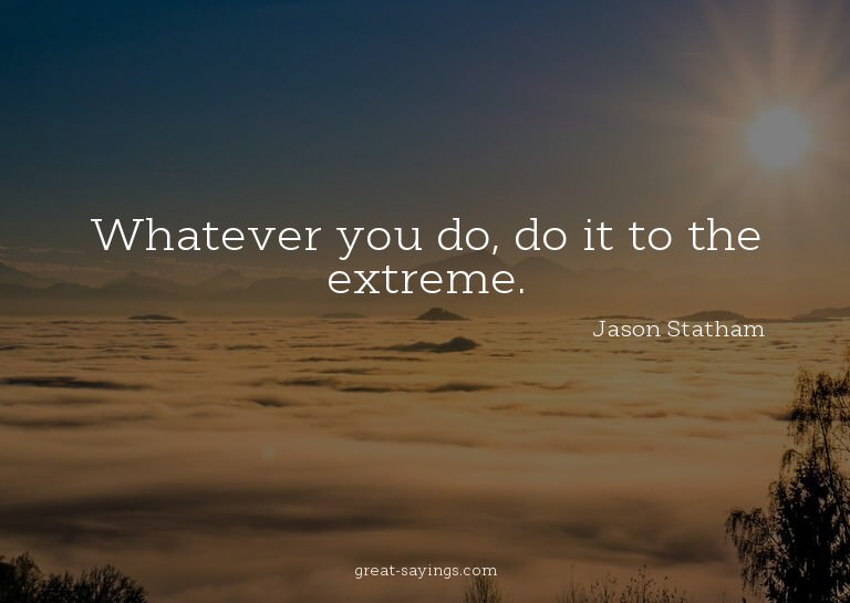 Whatever you do, do it to the extreme.

