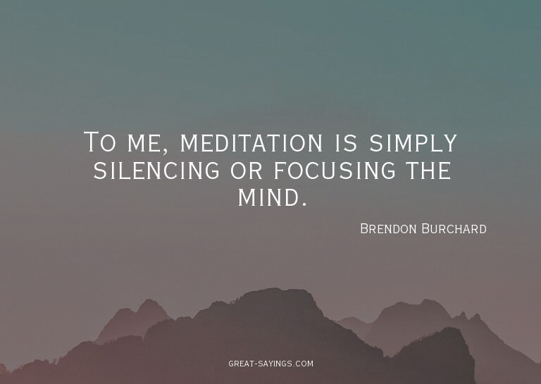 To me, meditation is simply silencing or focusing the m