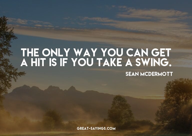The only way you can get a hit is if you take a swing.

