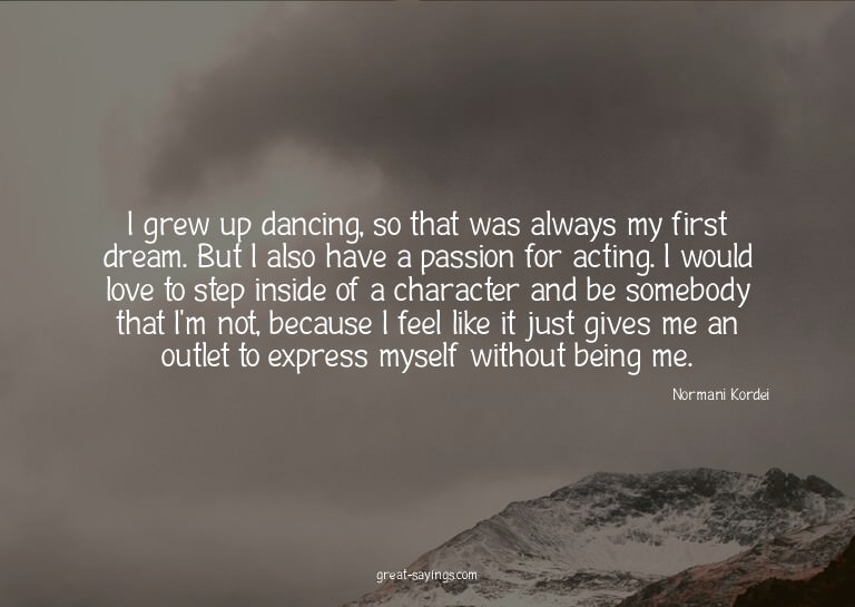 I grew up dancing, so that was always my first dream. B