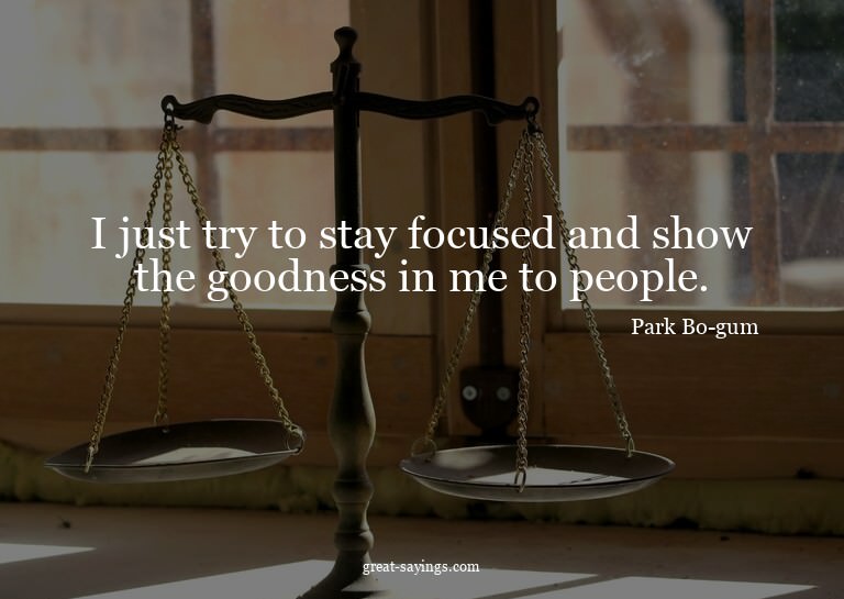 I just try to stay focused and show the goodness in me