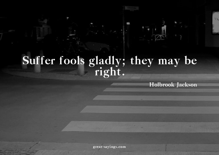 Suffer fools gladly; they may be right.

