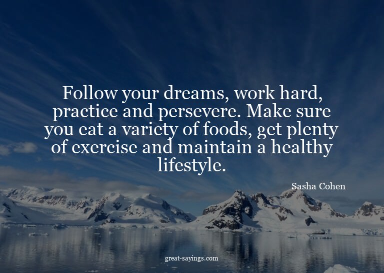 Follow your dreams, work hard, practice and persevere.