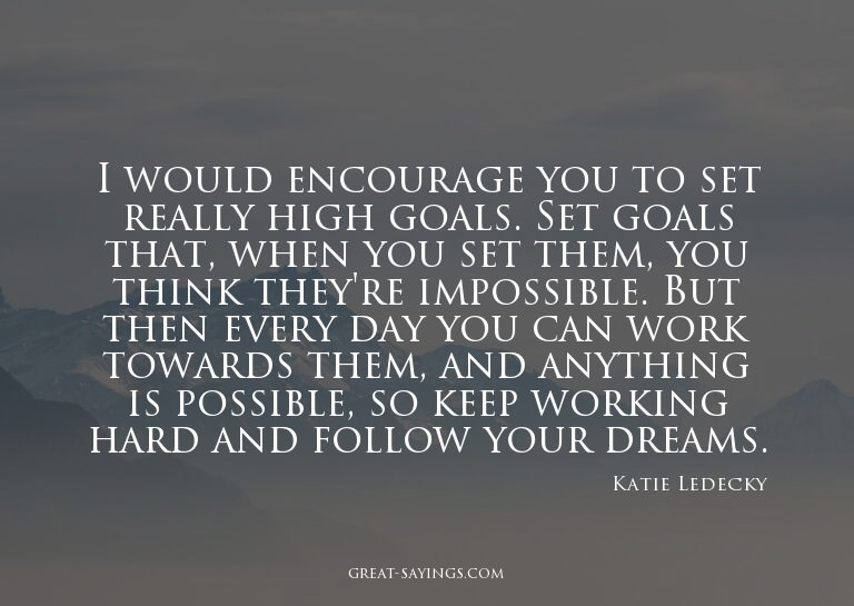 I would encourage you to set really high goals. Set goa