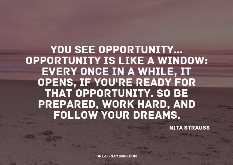You see opportunity... Opportunity is like a window: ev