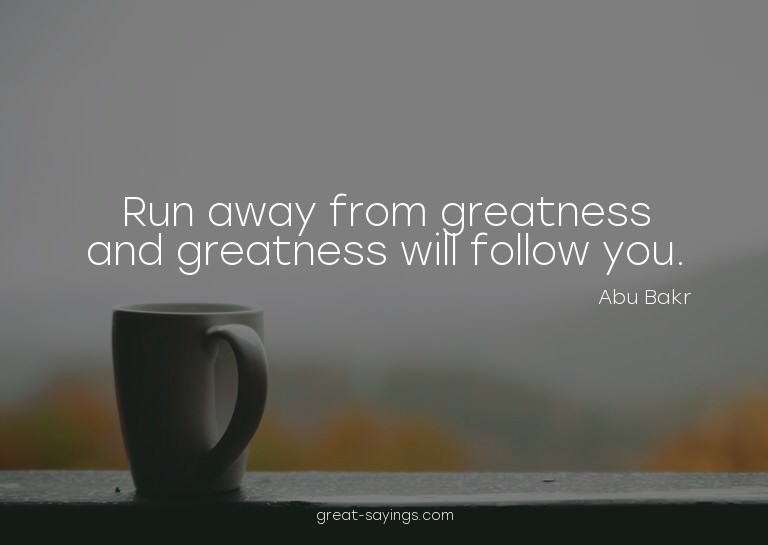 Run away from greatness and greatness will follow you.

