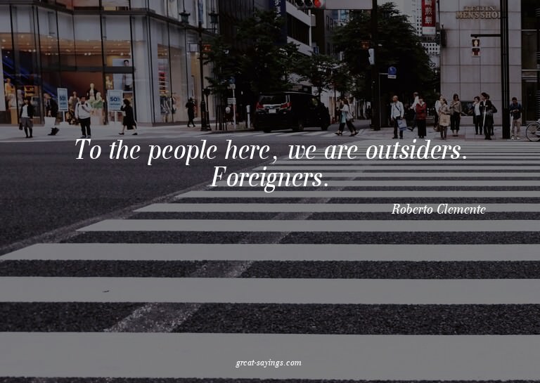 To the people here, we are outsiders. Foreigners.

